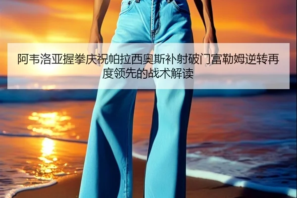 阿韦洛亚握拳庆祝帕拉西奥斯补射破门富勒姆逆转再度领先的战术解读