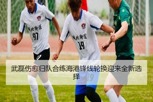 武磊伤愈归队合练海港锋线轮换迎来全新选择